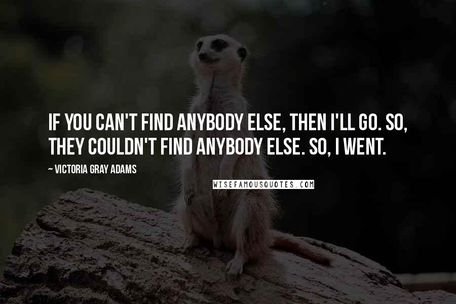 Victoria Gray Adams Quotes: If you can't find anybody else, then I'll go. So, they couldn't find anybody else. So, I went.