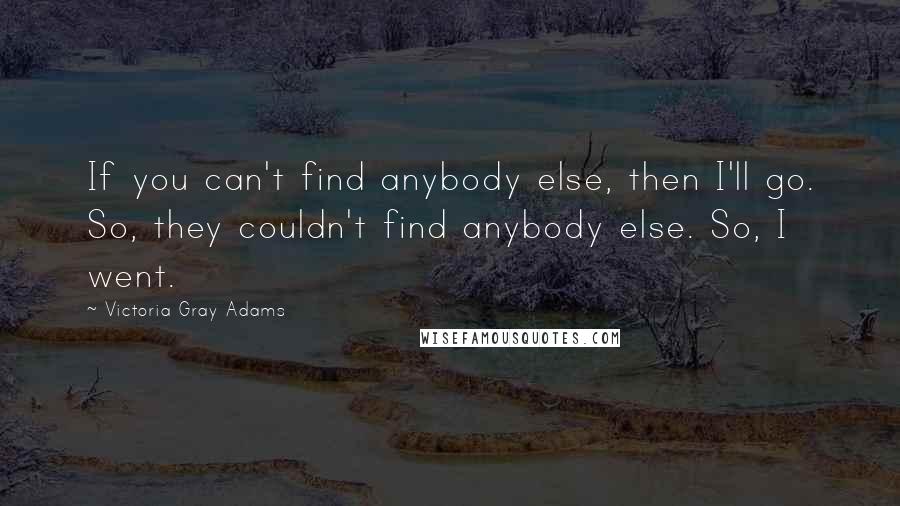 Victoria Gray Adams Quotes: If you can't find anybody else, then I'll go. So, they couldn't find anybody else. So, I went.