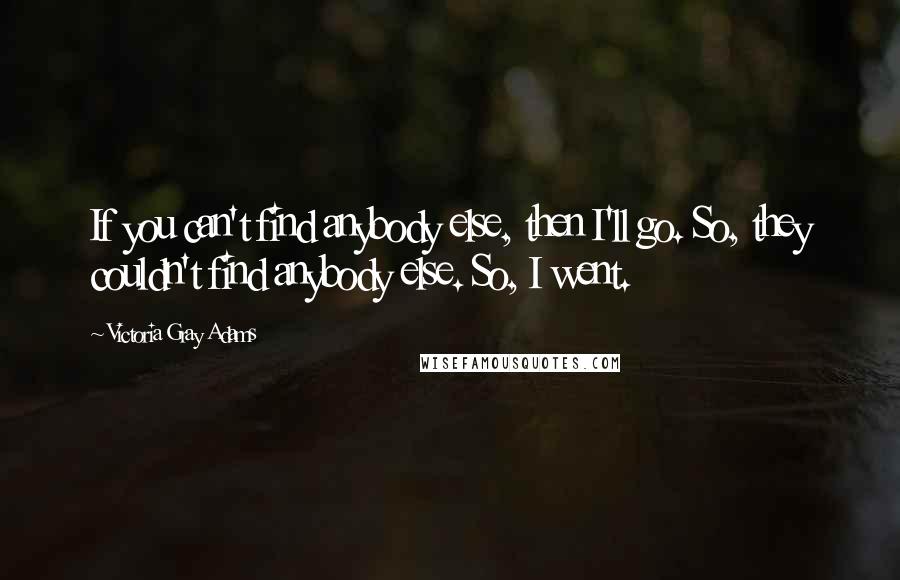 Victoria Gray Adams Quotes: If you can't find anybody else, then I'll go. So, they couldn't find anybody else. So, I went.