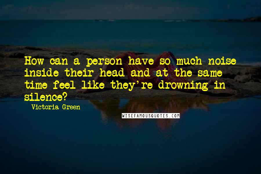 Victoria Green Quotes: How can a person have so much noise inside their head and at the same time feel like they're drowning in silence?