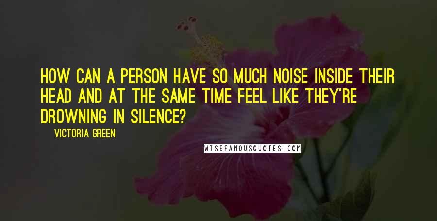 Victoria Green Quotes: How can a person have so much noise inside their head and at the same time feel like they're drowning in silence?