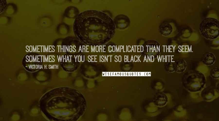 Victoria H. Smith Quotes: Sometimes things are more complicated than they seem. Sometimes what you see isn't so black and white.