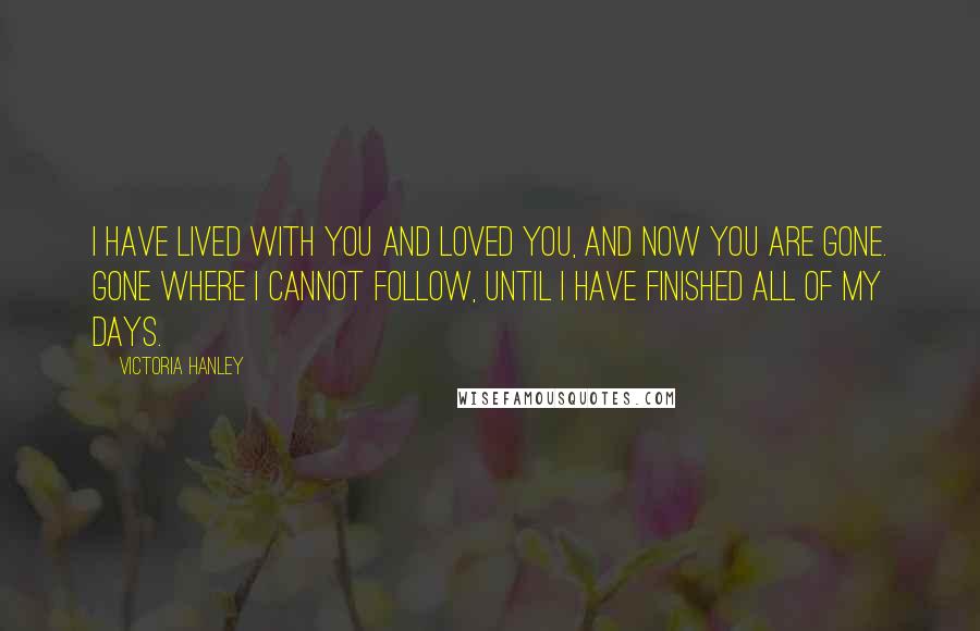 Victoria Hanley Quotes: I have lived with you and loved you, and now you are gone. Gone where I cannot follow, until I have finished all of my days.