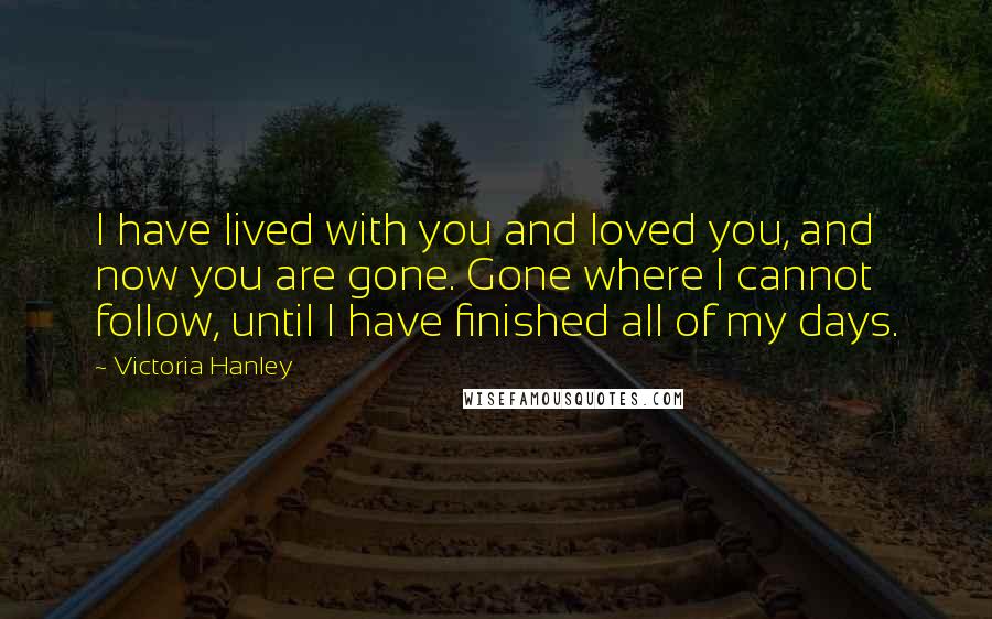Victoria Hanley Quotes: I have lived with you and loved you, and now you are gone. Gone where I cannot follow, until I have finished all of my days.
