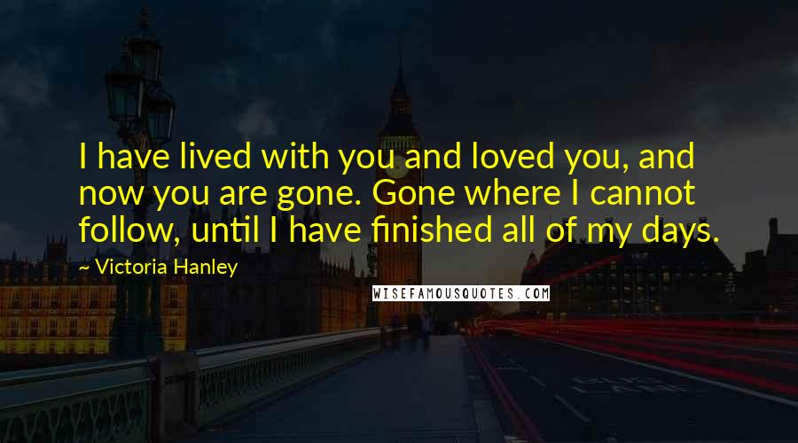 Victoria Hanley Quotes: I have lived with you and loved you, and now you are gone. Gone where I cannot follow, until I have finished all of my days.