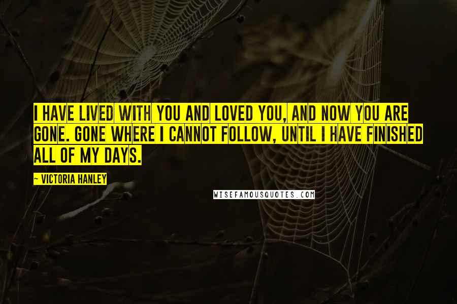 Victoria Hanley Quotes: I have lived with you and loved you, and now you are gone. Gone where I cannot follow, until I have finished all of my days.