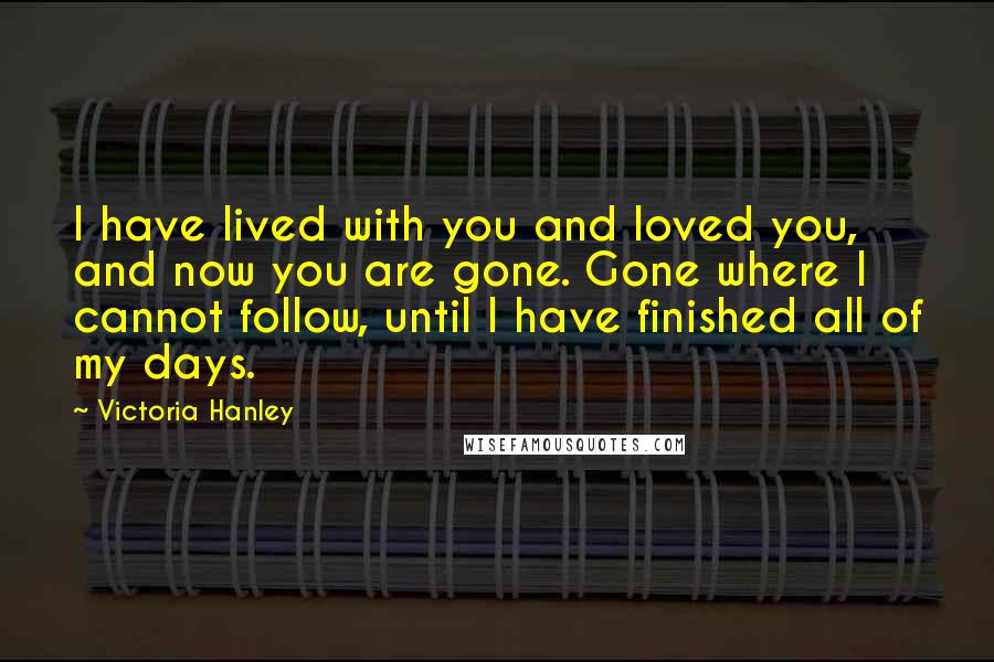 Victoria Hanley Quotes: I have lived with you and loved you, and now you are gone. Gone where I cannot follow, until I have finished all of my days.
