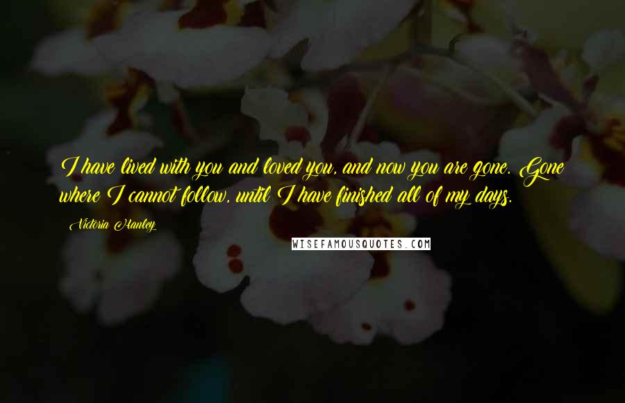 Victoria Hanley Quotes: I have lived with you and loved you, and now you are gone. Gone where I cannot follow, until I have finished all of my days.