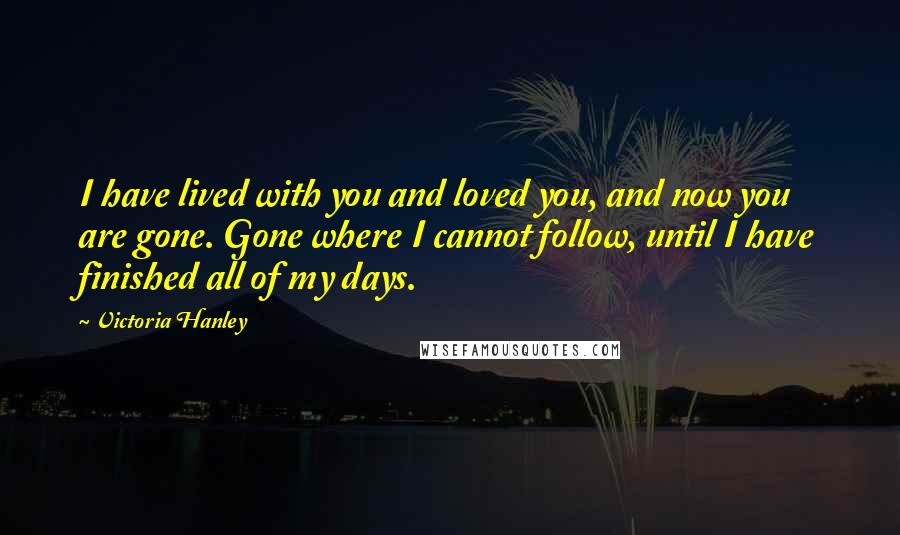Victoria Hanley Quotes: I have lived with you and loved you, and now you are gone. Gone where I cannot follow, until I have finished all of my days.