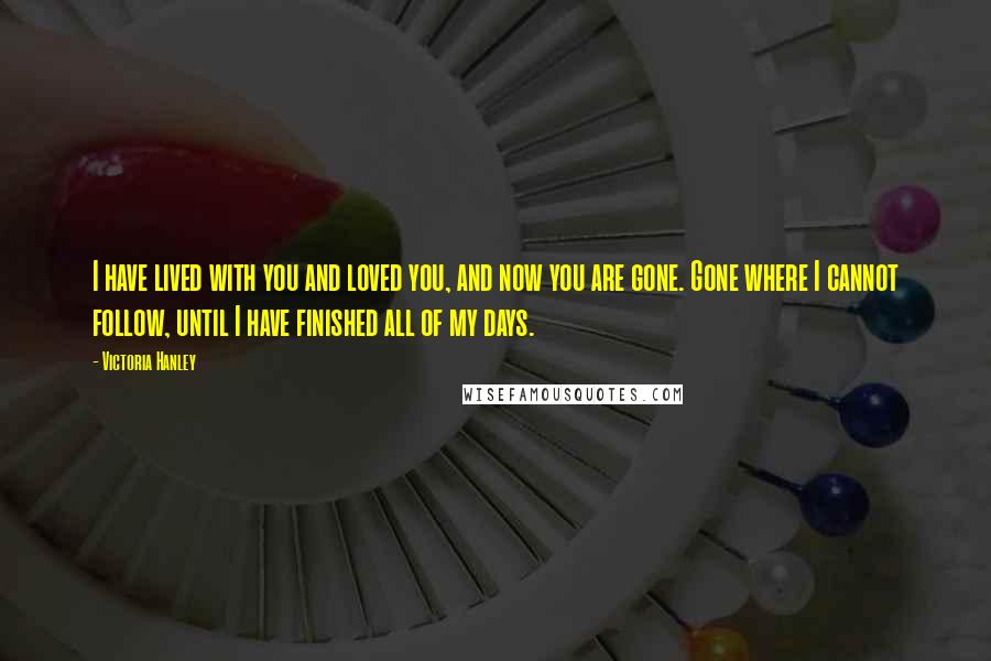 Victoria Hanley Quotes: I have lived with you and loved you, and now you are gone. Gone where I cannot follow, until I have finished all of my days.