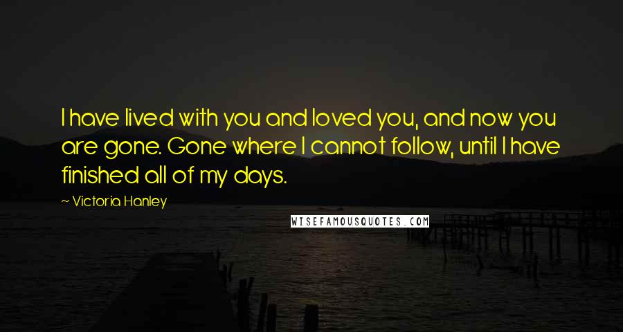 Victoria Hanley Quotes: I have lived with you and loved you, and now you are gone. Gone where I cannot follow, until I have finished all of my days.