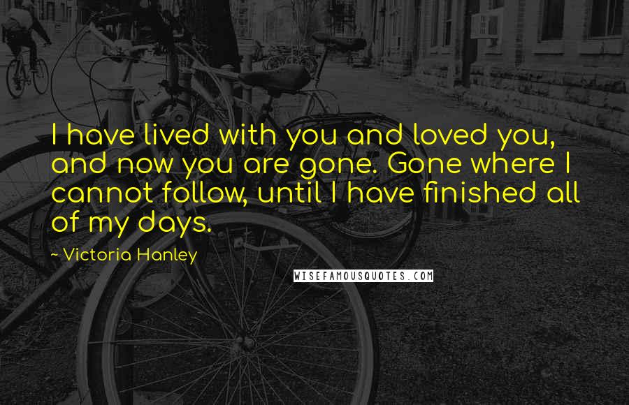 Victoria Hanley Quotes: I have lived with you and loved you, and now you are gone. Gone where I cannot follow, until I have finished all of my days.