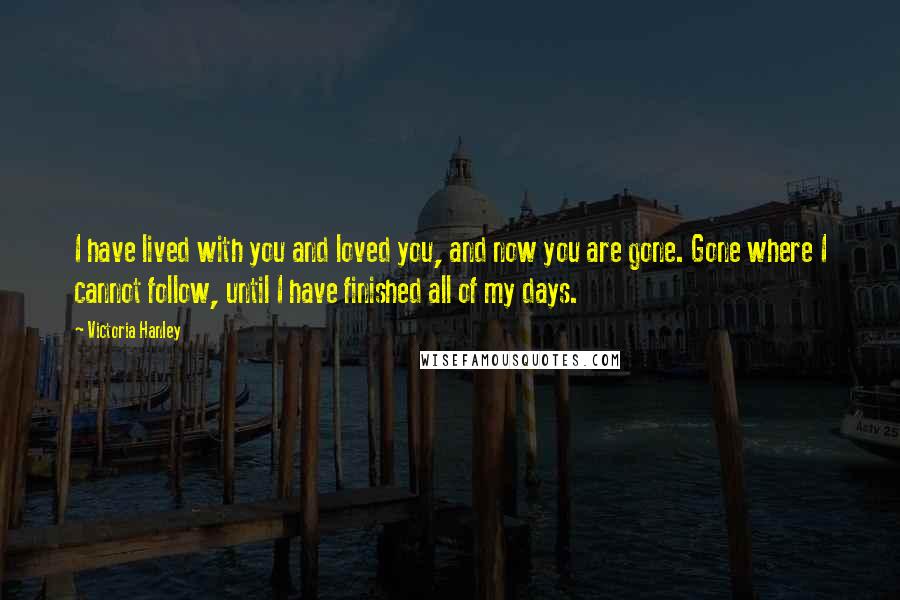 Victoria Hanley Quotes: I have lived with you and loved you, and now you are gone. Gone where I cannot follow, until I have finished all of my days.