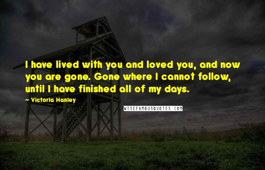 Victoria Hanley Quotes: I have lived with you and loved you, and now you are gone. Gone where I cannot follow, until I have finished all of my days.