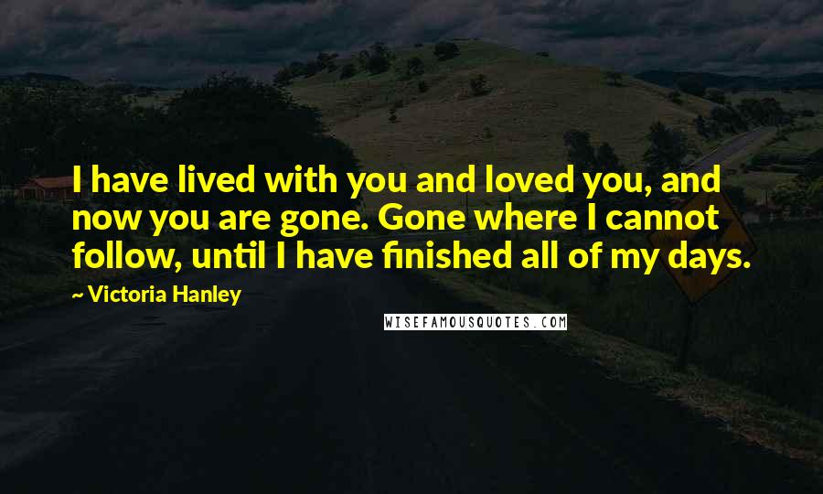 Victoria Hanley Quotes: I have lived with you and loved you, and now you are gone. Gone where I cannot follow, until I have finished all of my days.