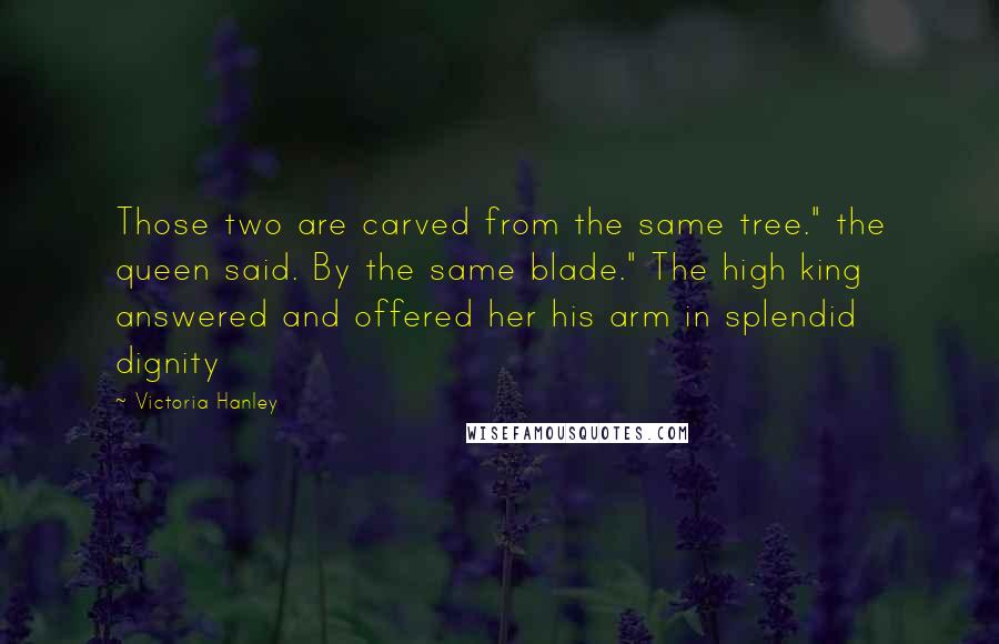 Victoria Hanley Quotes: Those two are carved from the same tree." the queen said. By the same blade." The high king answered and offered her his arm in splendid dignity