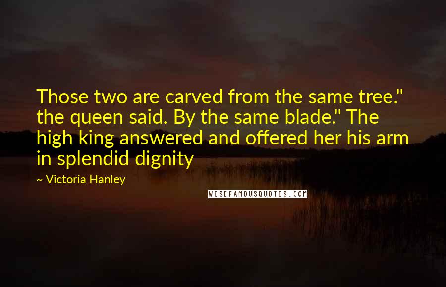 Victoria Hanley Quotes: Those two are carved from the same tree." the queen said. By the same blade." The high king answered and offered her his arm in splendid dignity