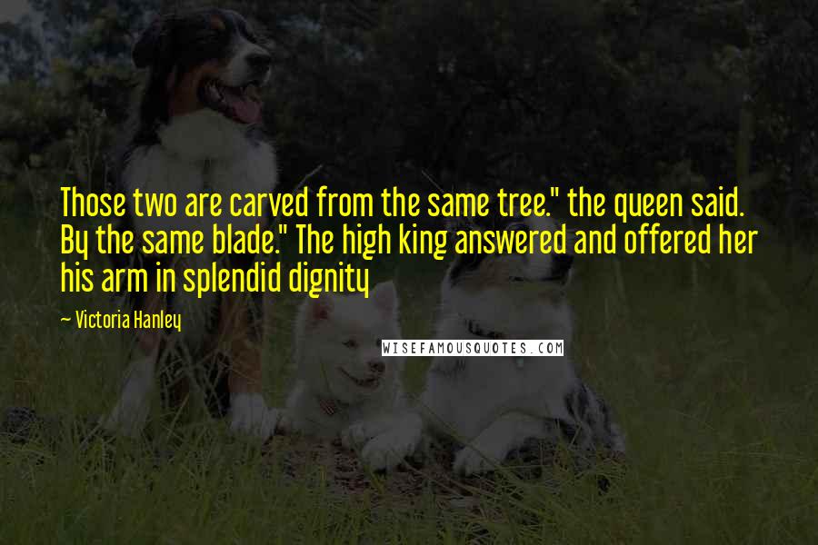 Victoria Hanley Quotes: Those two are carved from the same tree." the queen said. By the same blade." The high king answered and offered her his arm in splendid dignity