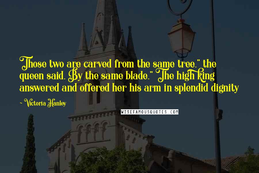 Victoria Hanley Quotes: Those two are carved from the same tree." the queen said. By the same blade." The high king answered and offered her his arm in splendid dignity