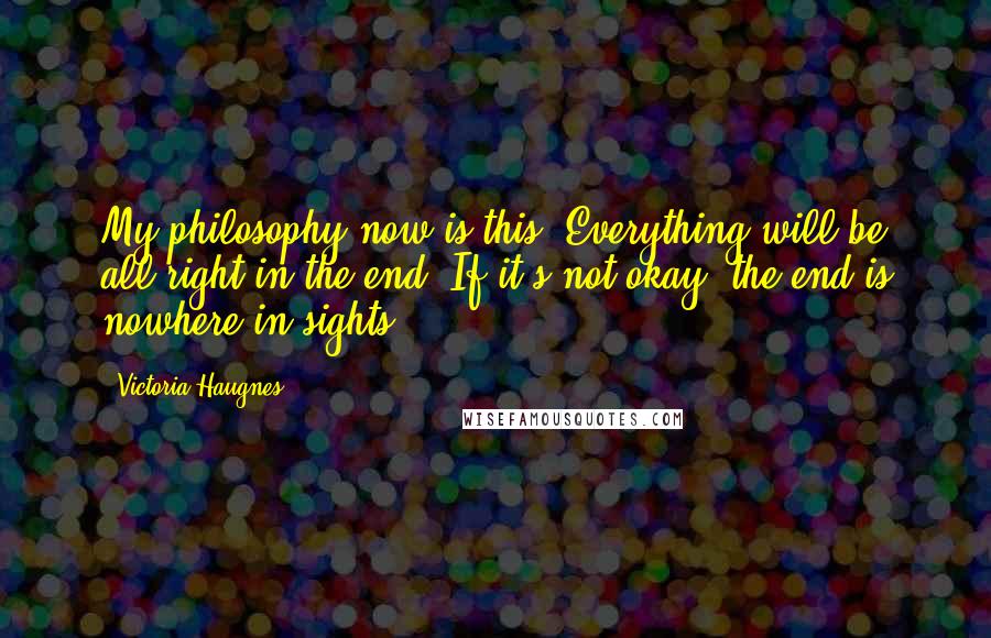 Victoria Haugnes Quotes: My philosophy now is this: Everything will be all right in the end. If it's not okay, the end is nowhere in sights