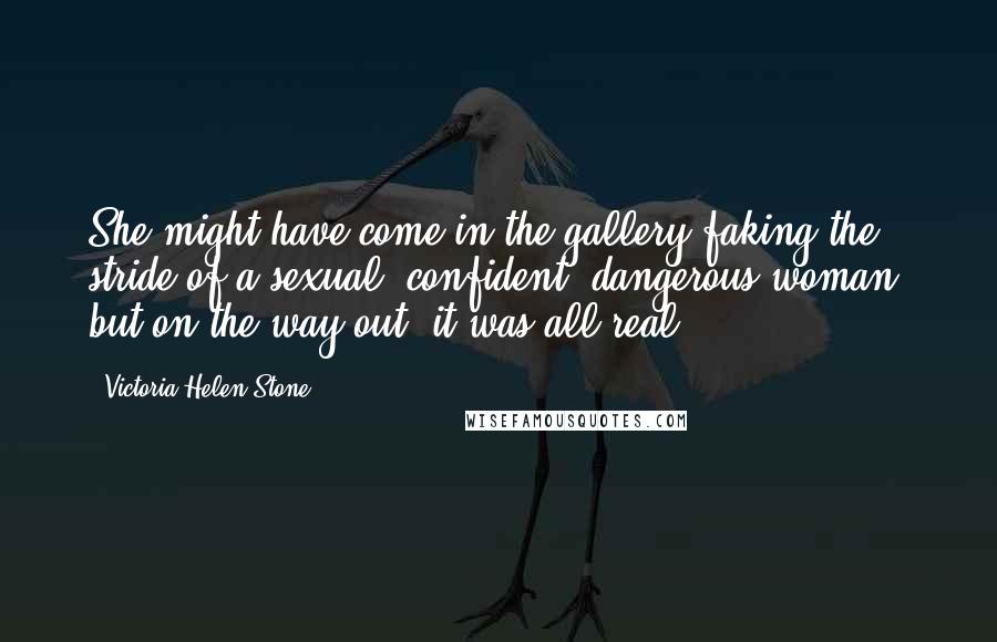 Victoria Helen Stone Quotes: She might have come in the gallery faking the stride of a sexual, confident, dangerous woman, but on the way out, it was all real.