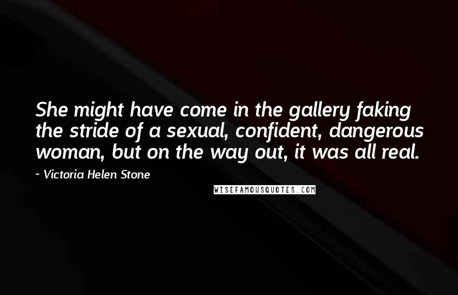 Victoria Helen Stone Quotes: She might have come in the gallery faking the stride of a sexual, confident, dangerous woman, but on the way out, it was all real.