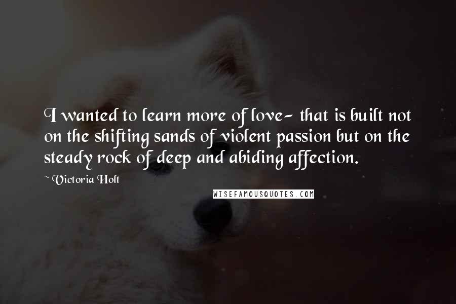 Victoria Holt Quotes: I wanted to learn more of love- that is built not on the shifting sands of violent passion but on the steady rock of deep and abiding affection.