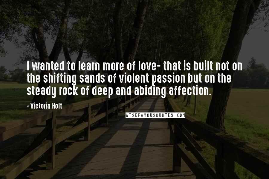 Victoria Holt Quotes: I wanted to learn more of love- that is built not on the shifting sands of violent passion but on the steady rock of deep and abiding affection.