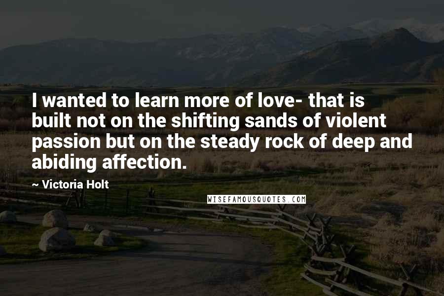 Victoria Holt Quotes: I wanted to learn more of love- that is built not on the shifting sands of violent passion but on the steady rock of deep and abiding affection.