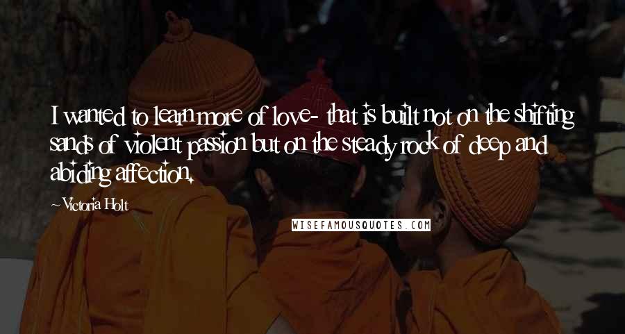 Victoria Holt Quotes: I wanted to learn more of love- that is built not on the shifting sands of violent passion but on the steady rock of deep and abiding affection.