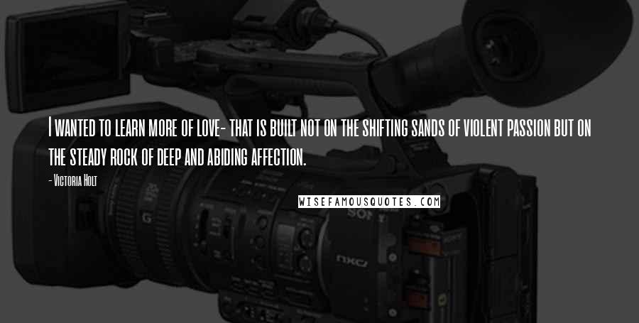 Victoria Holt Quotes: I wanted to learn more of love- that is built not on the shifting sands of violent passion but on the steady rock of deep and abiding affection.