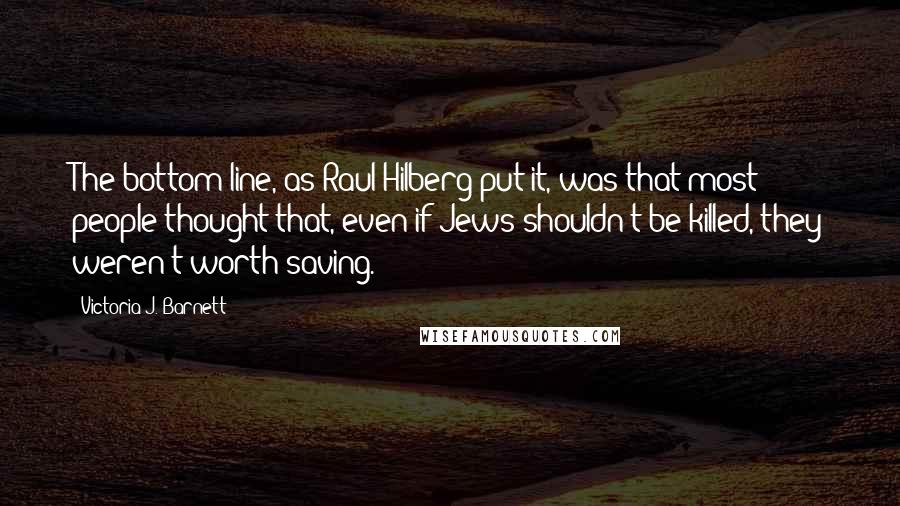 Victoria J. Barnett Quotes: The bottom line, as Raul Hilberg put it, was that most people thought that, even if Jews shouldn't be killed, they weren't worth saving.