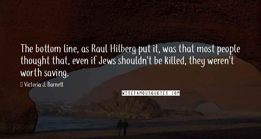 Victoria J. Barnett Quotes: The bottom line, as Raul Hilberg put it, was that most people thought that, even if Jews shouldn't be killed, they weren't worth saving.