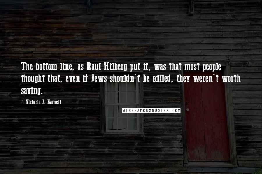 Victoria J. Barnett Quotes: The bottom line, as Raul Hilberg put it, was that most people thought that, even if Jews shouldn't be killed, they weren't worth saving.