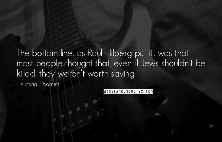 Victoria J. Barnett Quotes: The bottom line, as Raul Hilberg put it, was that most people thought that, even if Jews shouldn't be killed, they weren't worth saving.