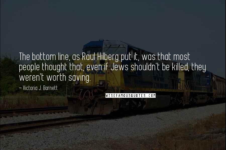 Victoria J. Barnett Quotes: The bottom line, as Raul Hilberg put it, was that most people thought that, even if Jews shouldn't be killed, they weren't worth saving.