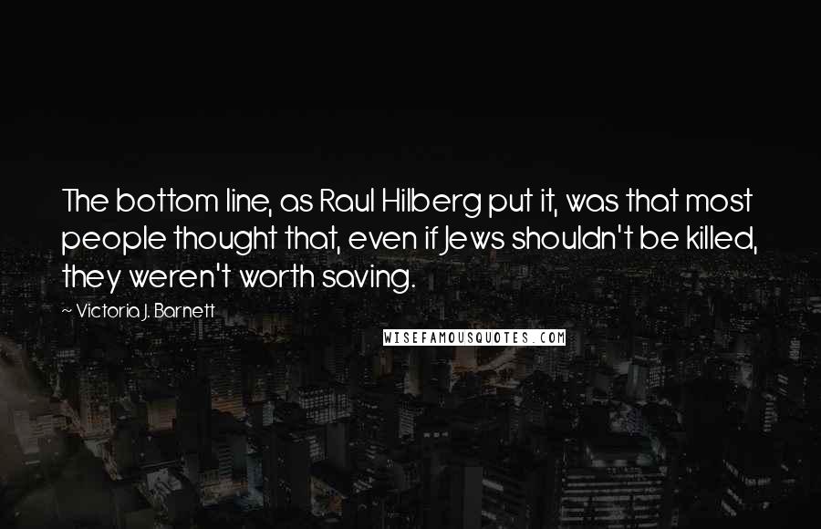 Victoria J. Barnett Quotes: The bottom line, as Raul Hilberg put it, was that most people thought that, even if Jews shouldn't be killed, they weren't worth saving.