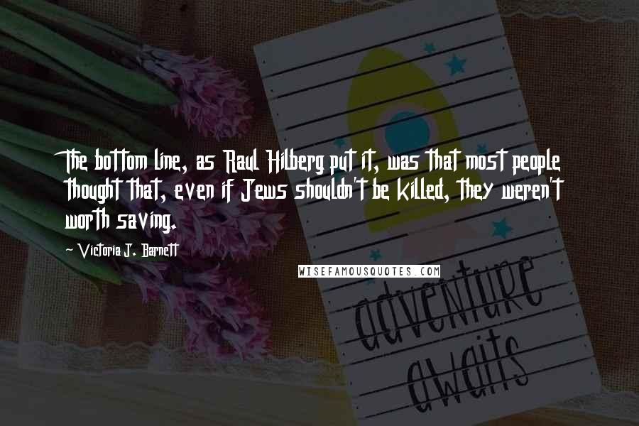 Victoria J. Barnett Quotes: The bottom line, as Raul Hilberg put it, was that most people thought that, even if Jews shouldn't be killed, they weren't worth saving.