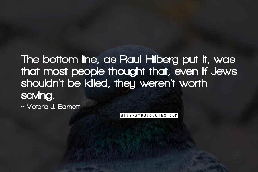 Victoria J. Barnett Quotes: The bottom line, as Raul Hilberg put it, was that most people thought that, even if Jews shouldn't be killed, they weren't worth saving.