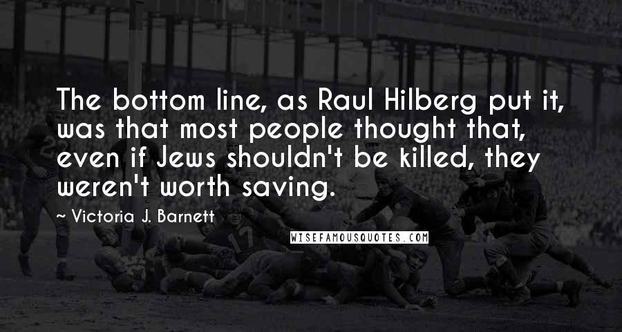 Victoria J. Barnett Quotes: The bottom line, as Raul Hilberg put it, was that most people thought that, even if Jews shouldn't be killed, they weren't worth saving.