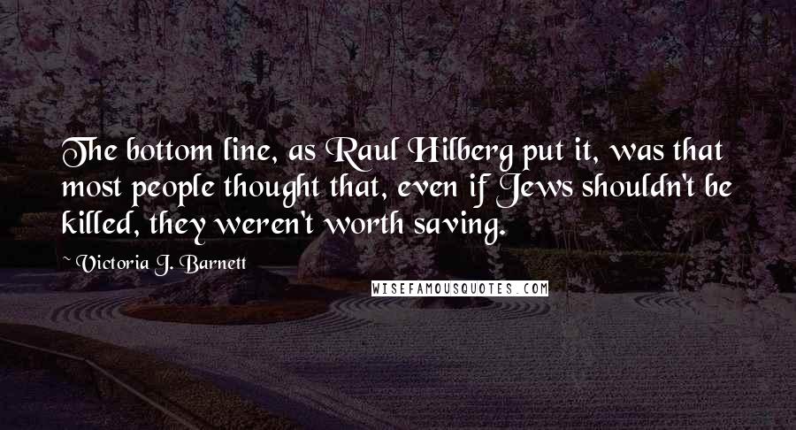 Victoria J. Barnett Quotes: The bottom line, as Raul Hilberg put it, was that most people thought that, even if Jews shouldn't be killed, they weren't worth saving.