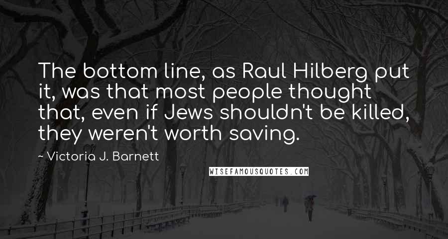 Victoria J. Barnett Quotes: The bottom line, as Raul Hilberg put it, was that most people thought that, even if Jews shouldn't be killed, they weren't worth saving.