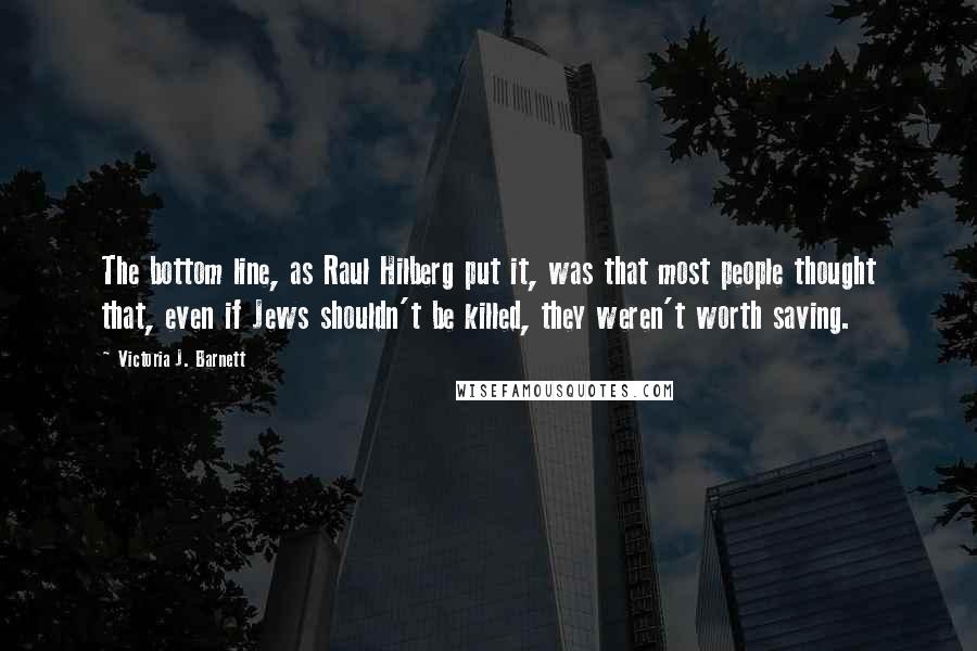 Victoria J. Barnett Quotes: The bottom line, as Raul Hilberg put it, was that most people thought that, even if Jews shouldn't be killed, they weren't worth saving.