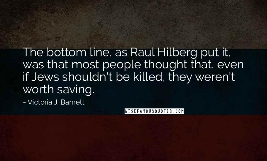 Victoria J. Barnett Quotes: The bottom line, as Raul Hilberg put it, was that most people thought that, even if Jews shouldn't be killed, they weren't worth saving.