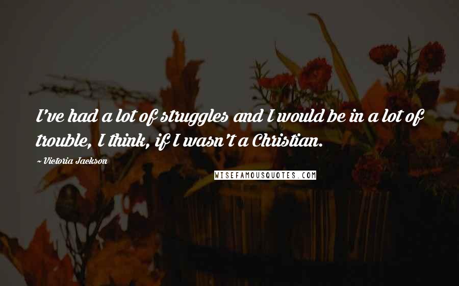 Victoria Jackson Quotes: I've had a lot of struggles and I would be in a lot of trouble, I think, if I wasn't a Christian.