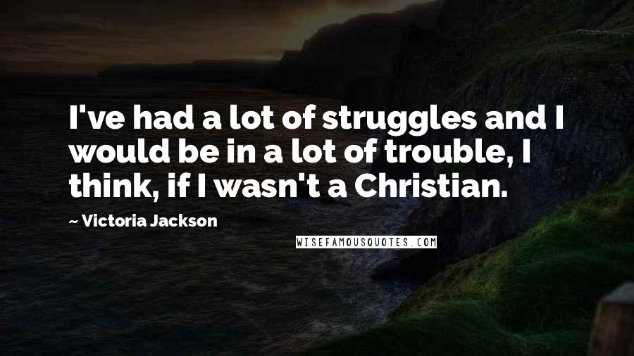 Victoria Jackson Quotes: I've had a lot of struggles and I would be in a lot of trouble, I think, if I wasn't a Christian.