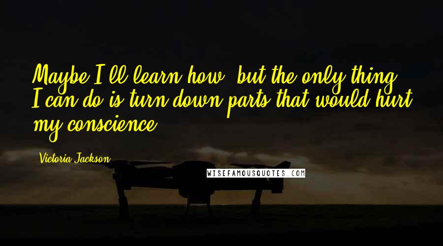 Victoria Jackson Quotes: Maybe I'll learn how, but the only thing I can do is turn down parts that would hurt my conscience.