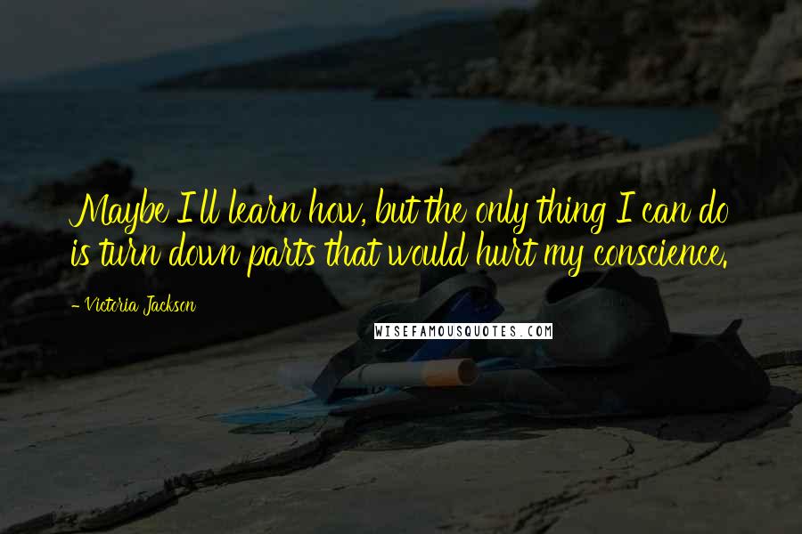 Victoria Jackson Quotes: Maybe I'll learn how, but the only thing I can do is turn down parts that would hurt my conscience.