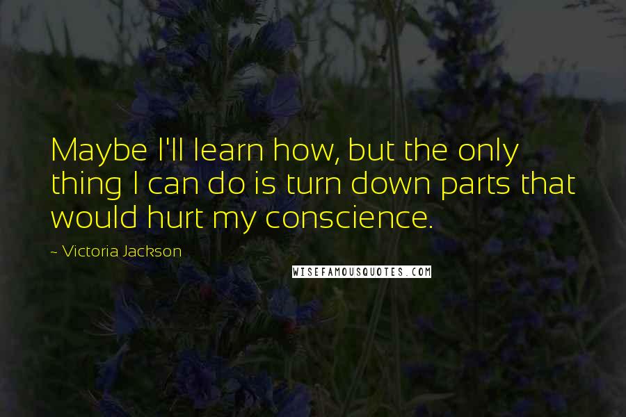 Victoria Jackson Quotes: Maybe I'll learn how, but the only thing I can do is turn down parts that would hurt my conscience.