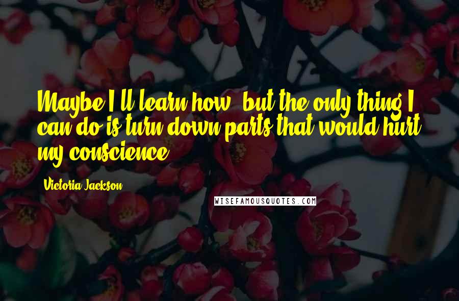 Victoria Jackson Quotes: Maybe I'll learn how, but the only thing I can do is turn down parts that would hurt my conscience.